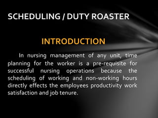 INTRODUCTION
In nursing management of any unit, time
planning for the worker is a pre-requisite for
successful nursing operations because the
scheduling of working and non-working hours
directly effects the employees productivity work
satisfaction and job tenure.
SCHEDULING / DUTY ROASTER
 