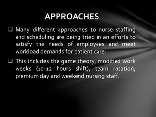  Many different approaches to nurse staffing
and scheduling are being tried in an efforts to
satisfy the needs of employees and meet
workload demands for patient care.
 This includes the game theory, modified work
weeks (10-12 hours shift), team rotation,
premium day and weekend nursing staff.
APPROACHES
 