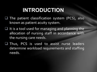  The patient classification system (PCS), also
known as patient acuity system.
 It is a tool used for managing and planning the
allocation of nursing staff in accordance with
the nursing care needs.
 Thus, PCS is used to assist nurse leaders
determine workload requirements and staffing
needs.
INTRODUCTION
 