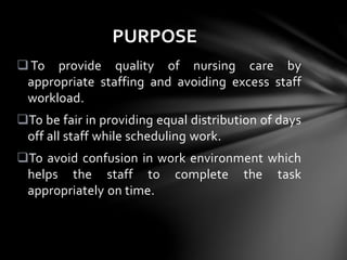 To provide quality of nursing care by
appropriate staffing and avoiding excess staff
workload.
To be fair in providing equal distribution of days
off all staff while scheduling work.
To avoid confusion in work environment which
helps the staff to complete the task
appropriately on time.
PURPOSE
 