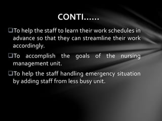 To help the staff to learn their work schedules in
advance so that they can streamline their work
accordingly.
To accomplish the goals of the nursing
management unit.
To help the staff handling emergency situation
by adding staff from less busy unit.
CONTI……
 