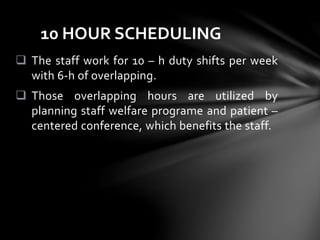  The staff work for 10 – h duty shifts per week
with 6-h of overlapping.
 Those overlapping hours are utilized by
planning staff welfare programe and patient –
centered conference, which benefits the staff.
10 HOUR SCHEDULING
 