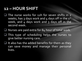  The nurse works for 12h for seven shifts in 2
weeks, has 3 days work and 4 days off in the 1st
week, and 4 days work and 3 days off in the
second week.
 Nurses are paid extra for 84 hour of total work.
 This type of scheduling helps the nurses to
give better nursing care.
 It also has the added benefits for them as they
can save money and manage their personal
lives.
12 – HOUR SHIFT
 