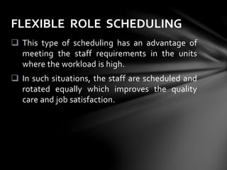  This type of scheduling has an advantage of
meeting the staff requirements in the units
where the workload is high.
 In such situations, the staff are scheduled and
rotated equally which improves the quality
care and job satisfaction.
FLEXIBLE ROLE SCHEDULING
 