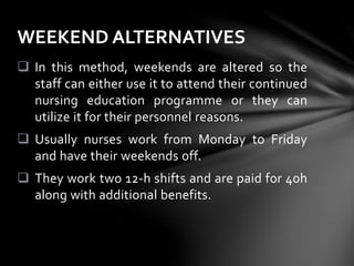  In this method, weekends are altered so the
staff can either use it to attend their continued
nursing education programme or they can
utilize it for their personnel reasons.
 Usually nurses work from Monday to Friday
and have their weekends off.
 They work two 12-h shifts and are paid for 40h
along with additional benefits.
WEEKEND ALTERNATIVES
 