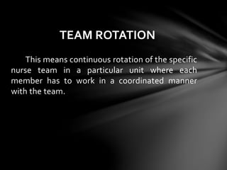This means continuous rotation of the specific
nurse team in a particular unit where each
member has to work in a coordinated manner
with the team.
TEAM ROTATION
 