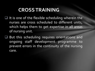  It is one of the flexible scheduling wherein the
nurses are cross scheduled to different units,
which helps them to get expertise in all areas
of nursing unit.
 But this scheduling requires orientations and
ongoing staff development programme to
prevent errors in the continuity of the nursing
care.
CROSSTRAINING
 