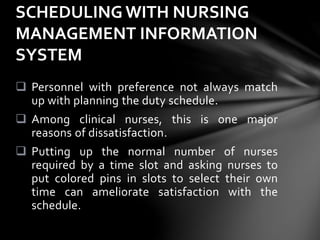  Personnel with preference not always match
up with planning the duty schedule.
 Among clinical nurses, this is one major
reasons of dissatisfaction.
 Putting up the normal number of nurses
required by a time slot and asking nurses to
put colored pins in slots to select their own
time can ameliorate satisfaction with the
schedule.
SCHEDULING WITH NURSING
MANAGEMENT INFORMATION
SYSTEM
 