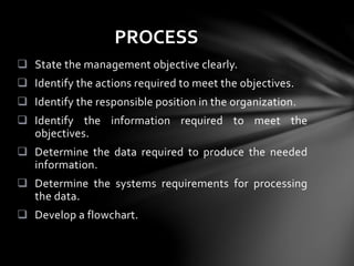  State the management objective clearly.
 Identify the actions required to meet the objectives.
 Identify the responsible position in the organization.
 Identify the information required to meet the
objectives.
 Determine the data required to produce the needed
information.
 Determine the systems requirements for processing
the data.
 Develop a flowchart.
PROCESS
 