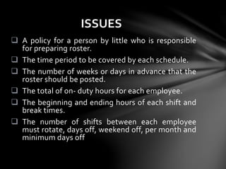  A policy for a person by little who is responsible
for preparing roster.
 The time period to be covered by each schedule.
 The number of weeks or days in advance that the
roster should be posted.
 The total of on- duty hours for each employee.
 The beginning and ending hours of each shift and
break times.
 The number of shifts between each employee
must rotate, days off, weekend off, per month and
minimum days off
ISSUES
 