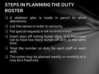  A skeleton plan is made in pencil to allow
alterations.
 List the names in order to seniority.
 Put special requests in ink to avoid eraser.
 Insert days off noting busier days, it is important
not to have too many nurses off duty at the same
time.
 Total the number on duty for each staff on each
shift.
 The roster may be planned weekly or monthly or it
may be a fixed one.
STEPS IN PLANNINGTHE DUTY
ROSTER
 