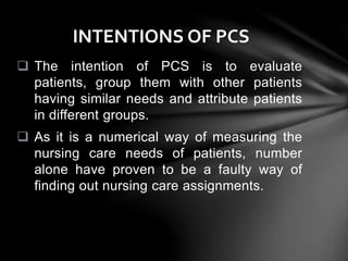  The intention of PCS is to evaluate
patients, group them with other patients
having similar needs and attribute patients
in different groups.
 As it is a numerical way of measuring the
nursing care needs of patients, number
alone have proven to be a faulty way of
finding out nursing care assignments.
INTENTIONS OF PCS
 