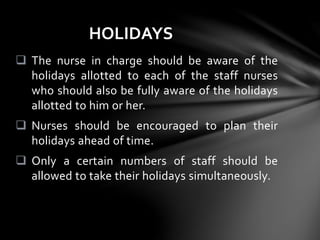  The nurse in charge should be aware of the
holidays allotted to each of the staff nurses
who should also be fully aware of the holidays
allotted to him or her.
 Nurses should be encouraged to plan their
holidays ahead of time.
 Only a certain numbers of staff should be
allowed to take their holidays simultaneously.
HOLIDAYS
 