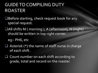 Before starting, check request book for any
special request.
All shifts M ( morning ), A (afternoon), N (night)
should be written in top right corner.
eg:- PH6, etc
 Asterisk (*) the name of staff nurse in charge
of each shift.
 Count number on each shift according to
grade, total and record on the roaster.
GUIDETO COMPILING DUTY
ROASTER
 