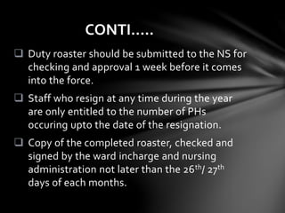  Duty roaster should be submitted to the NS for
checking and approval 1 week before it comes
into the force.
 Staff who resign at any time during the year
are only entitled to the number of PHs
occuring upto the date of the resignation.
 Copy of the completed roaster, checked and
signed by the ward incharge and nursing
administration not later than the 26th/ 27th
days of each months.
CONTI…..
 