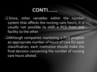  Since, other variables within the number
system that affects the nursing care hours, it is
usually not possible to shift a PCS from one
facility to the other.
Although companies marketing a PCS propose
an appropriate number of hours of care for each
classification, each institution should make the
final decision concerning the number of nursing
care hours alloted.
CONTI……
 