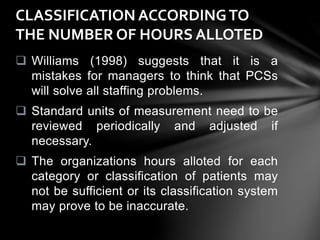  Williams (1998) suggests that it is a
mistakes for managers to think that PCSs
will solve all staffing problems.
 Standard units of measurement need to be
reviewed periodically and adjusted if
necessary.
 The organizations hours alloted for each
category or classification of patients may
not be sufficient or its classification system
may prove to be inaccurate.
CLASSIFICATION ACCORDINGTO
THE NUMBER OF HOURS ALLOTED
 