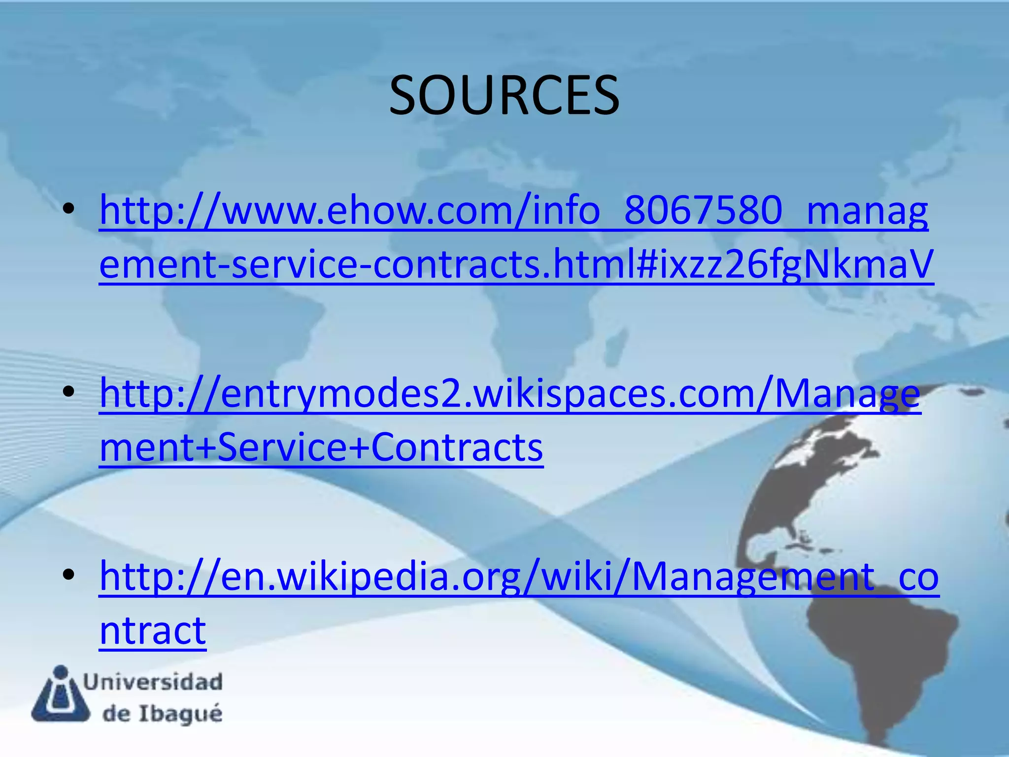 SOURCES
• http://www.ehow.com/info_8067580_manag
  ement-service-contracts.html#ixzz26fgNkmaV

• http://entrymodes2.wikispaces.com/Manage
  ment+Service+Contracts

• http://en.wikipedia.org/wiki/Management_co
  ntract
 