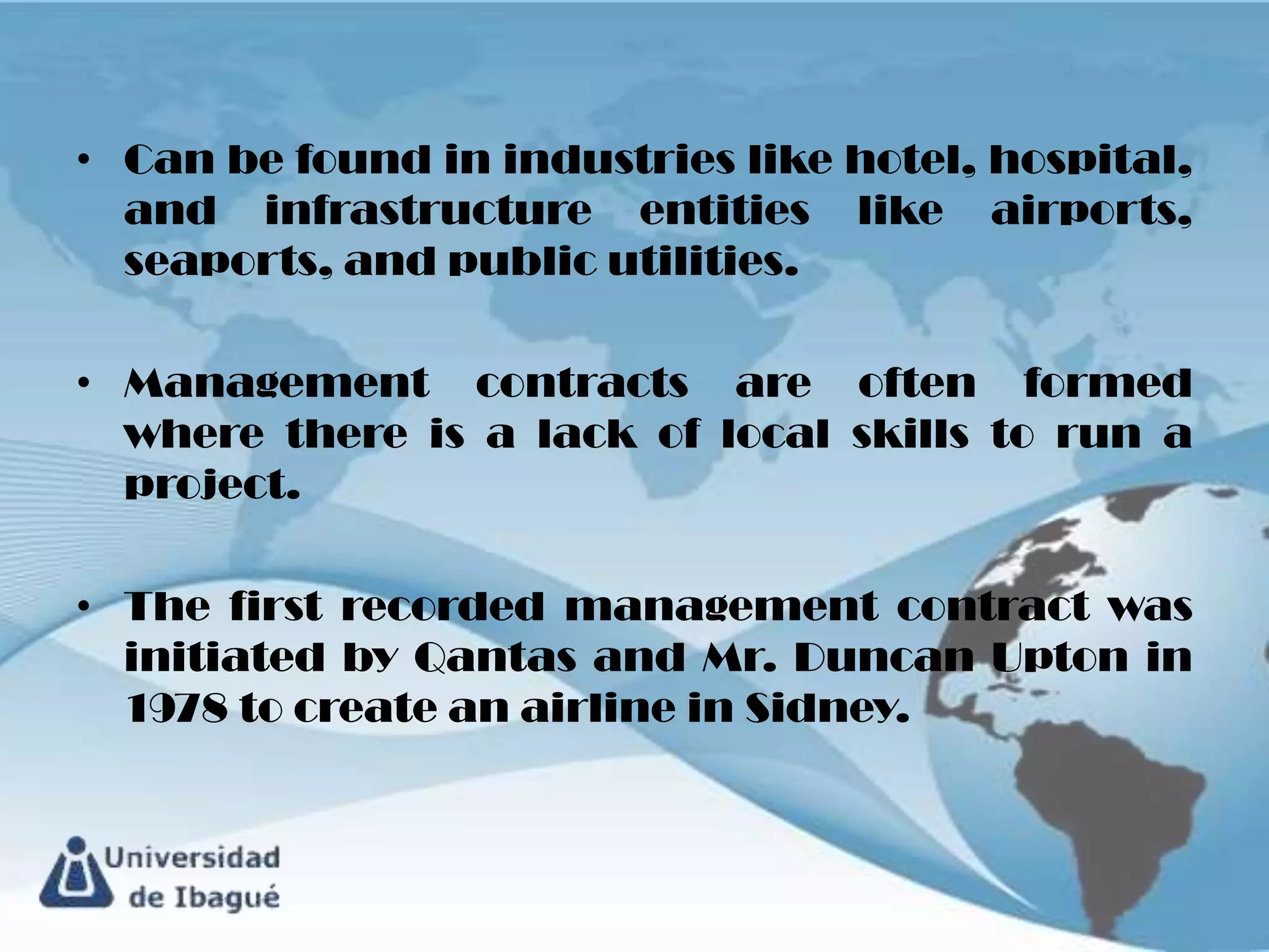 • Can be found in industries like hotel, hospital,
  and infrastructure entities like airports,
  seaports, and public utilities.

• Management contracts are often formed
  where there is a lack of local skills to run a
  project.

• The first recorded management contract was
  initiated by Qantas and Mr. Duncan Upton in
  1978 to create an airline in Sidney.
 