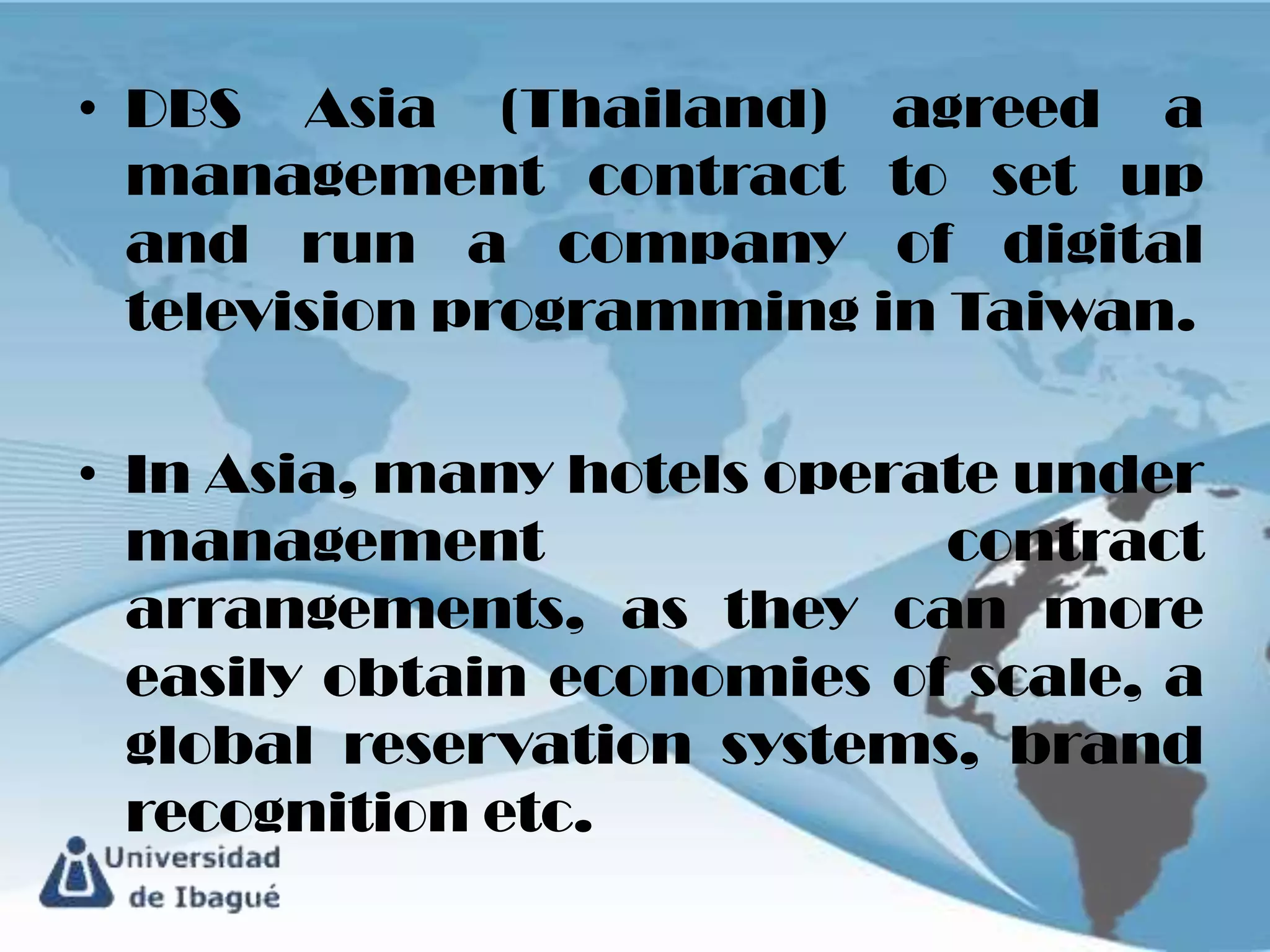 • DBS Asia (Thailand) agreed a
  management contract to set up
  and run a company of digital
  television programming in Taiwan.

• In Asia, many hotels operate under
  management                contract
  arrangements, as they can more
  easily obtain economies of scale, a
  global reservation systems, brand
  recognition etc.
 
