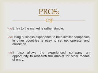 PROS:
                       
 Entry to the market is rather simple.

 Using business experience to help similar companies
  in other countries is easy to set up, operate, and
  collect on.

 It also allows the experienced company an
  opportunity to research the market for other modes
  of entry.
 