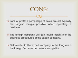 CONS:
                     
 Lack of profit; a percentage of sales are not typically
  the largest margin possible when operating a
  business.

 The foreign company will gain much insight into the
  business procedures of the expert company.

 Detrimental to the expert company in the long run if
  the foreign firm ever becomes a competitor.
 