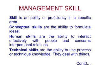 MANAGEMENT SKILL Skill  is an ability or proficiency in a specific area. Conceptual skills  are the ability to formulate ideas. Human skills  are the ability to interact effectively with people and concerns interpersonal relations. Technical skills  are the ability to use process or technique knowledge. They deal with things. Contd… 