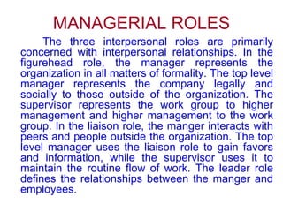 MANAGERIAL ROLES The three interpersonal roles are primarily concerned with interpersonal relationships. In the figurehead role, the manager represents the organization in all matters of formality. The top level manager represents the company legally and socially to those outside of the organization. The supervisor represents the work group to higher management and higher management to the work group. In the liaison role, the manger interacts with peers and people outside the organization. The top level manager uses the liaison role to gain favors and information, while the supervisor uses it to maintain the routine flow of work. The leader role defines the relationships between the manger and employees.  