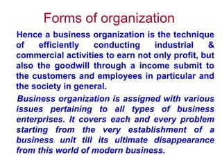 Forms of organization   Hence a business organization is the technique of efficiently conducting industrial & commercial activities to earn not only profit, but also the goodwill through a income submit to the customers and employees in particular and the society in general.  Business organization is assigned with various issues pertaining to all types of business enterprises. It covers each and every problem starting from the very establishment of a business unit till its ultimate disappearance from this world of modern business.  