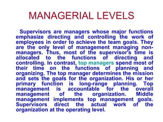 MANAGERIAL LEVELS Supervisors are managers whose major functions emphasize directing and controlling the work of employees in order to achieve the team goals. They are the only level of management managing non-managers. Thus, most of the supervisor's time is allocated to the functions of directing and controlling. In contrast,  top managers  spend most of their time on the functions of planning and organizing. The top manager determines the mission and sets the goals for the organization. His or her primary function is long-range planning. Top management is accountable for the overall management of the organization. Middle management implements top management goals. Supervisors direct the actual work of the organization at the operating level.  
