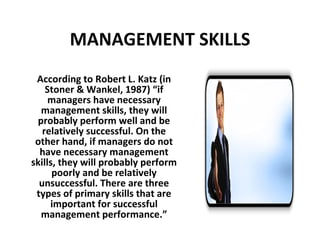 MANAGEMENT SKILLS According to Robert L. Katz (in Stoner & Wankel, 1987) “if managers have necessary management skills, they will probably perform well and be relatively successful. On the other hand, if managers do not have necessary management skills, they will probably perform poorly and be relatively unsuccessful. There are three types of primary skills that are important for successful management performance.” 
