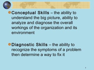 Conceptual Skills – the ability to
understand the big picture, ability to
analyze and diagnose the overall
workings of the organization and its
environment
Diagnostic Skills – the ability to
recognize the symptoms of a problem
then determine a way to fix it
5

 