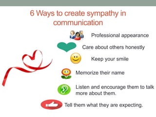6 Ways to create sympathy in
communication
Professional appearance
Keep your smile
Memorize their name
Listen and encourage them to talk
more about them.
Care about others honestly
Tell them what they are expecting.
 