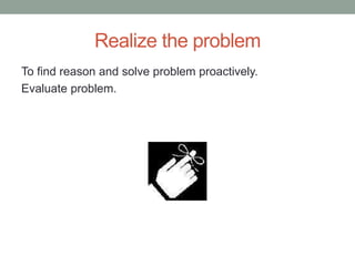 Realize the problem
To find reason and solve problem proactively.
Evaluate problem.
 
