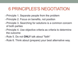 6 PRINCIPLES’S NEGOTIATION
Principle 1. Separate people from the problem
Principle 2. Focus on benefits, not position
Principle 3. Searching for solutions is a common concern
of both parties
Principle 4. Use objective criteria as criteria to determine
the outcome
Rule 5. Do not ONLY talk about "faith“
Rule 6. Think about (prepare) your best alternative way.
 