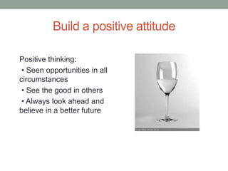 Build a positive attitude
Positive thinking:
• Seen opportunities in all
circumstances
• See the good in others
• Always look ahead and
believe in a better future
 