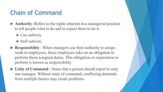 Chain of Command
 Authority :Refers to the rights inherent in a managerial position
to tell people what to do and to expect them to do it.
 Line authority
 Staff authority
 Responsibility : When managers use their authority to assign
work to employees, those employees take on an obligation to
perform those assigned duties. This obligation or expectation to
perform is known as responsibility
 Unity of Command : States that a person should report to only
one manager. Without unity of command, conflicting demands
from multiple bosses may create problems
 