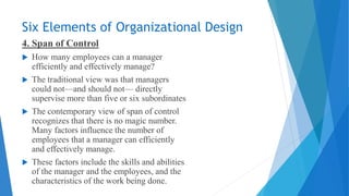 Six Elements of Organizational Design
4. Span of Control
 How many employees can a manager
efficiently and effectively manage?
 The traditional view was that managers
could not—and should not— directly
supervise more than five or six subordinates
 The contemporary view of span of control
recognizes that there is no magic number.
Many factors influence the number of
employees that a manager can efficiently
and effectively manage.
 These factors include the skills and abilities
of the manager and the employees, and the
characteristics of the work being done.
 