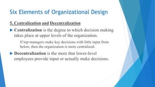 Six Elements of Organizational Design
5. Centralization and Decentralization
 Centralization is the degree to which decision making
takes place at upper levels of the organization.
If top managers make key decisions with little input from
below, then the organization is more centralized.
 Decentralization is the more that lower-level
employees provide input or actually make decisions.
 