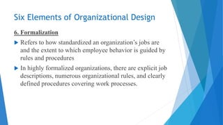 Six Elements of Organizational Design
6. Formalization
 Refers to how standardized an organization’s jobs are
and the extent to which employee behavior is guided by
rules and procedures
 In highly formalized organizations, there are explicit job
descriptions, numerous organizational rules, and clearly
defined procedures covering work processes.
 