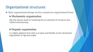 Organizational structures
 Basic organizational design revolves around two organizational forms
Mechanistic organization:
Was the natural result of combining the six elements of structure also
called as bureaucracy.
Organic organization
Is a highly adaptive form that is as loose and flexible as the mechanistic
organization is rigid and stable
 