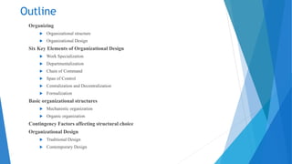 Outline
Organizing
 Organizational structure
 Organizational Design
Six Key Elements of Organizational Design
 Work Specialization
 Departmentalization
 Chain of Command
 Span of Control
 Centralization and Decentralization
 Formalization
Basic organizational structures
 Mechanistic organization
 Organic organization
Contingency Factors affecting structural choice
Organizational Design
 Traditional Design
 Contemporary Design
 