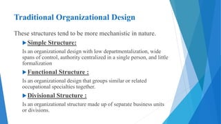 Traditional Organizational Design
These structures tend to be more mechanistic in nature.
Simple Structure:
Is an organizational design with low departmentalization, wide
spans of control, authority centralized in a single person, and little
formalization
Functional Structure :
Is an organizational design that groups similar or related
occupational specialties together.
Divisional Structure :
Is an organizational structure made up of separate business units
or divisions.
 