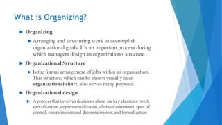 What is Organizing?
 Organizing
 Arranging and structuring work to accomplish
organizational goals. It’s an important process during
which managers design an organization's structure.
 Organizational Structure
 Is the formal arrangement of jobs within an organization.
This structure, which can be shown visually in an
organizational chart, also serves many purposes.
 Organizational design
 A process that involves decisions about six key elements: work
specialization, departmentalization, chain of command, span of
control, centralization and decentralization, and formalization
 