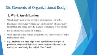 Six Elements of Organizational Design
1. Work Specialization
• Which is dividing work activities into separate job tasks.
• Individual employees “specialize” in doing part of an activity
rather than the entire activity in order to increase work output.
• It’s also known as division of labor.
• Work specialization makes efficient use of the diversity of skills
that workers have.
• E.g McDonald’s uses high work specialization to get its
products made and delivered to customers efficiently and
quickly— that’s why it’s called “fast” food.
4
 