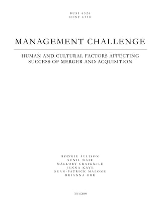 BUSI 6326
                    HINF 6310




M A N AG E M E N T C H A L L E N G E
 HUMAN AND CULTURAL FACTORS AFFECTING
   SUCCESS OF MERGER AND ACQUISITION




                RODNIE ALLISON
                    SUNIL NAIR
             MALLORY CRAIGMILE
                   JENNA KAYE
           S E A N- PAT R I C K M A LO N E
                  BRIANNA ORR




                       3/11/2009
 