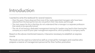 Introduction
I wanted to write this textbook for several reasons:
◦ Over the years, I have observed that most of the newly appointed managers who have been
selected from the best performers do not perform their new duties well enough
◦ The main reason for this is that they do not understand that a manager is a separate profession
that needs to be specially trained
◦ The risk of not having a dedicated management training for Leaders may lead to their leaving the
company as a result of poor peer management experience, which probably no company wants
Based on the above-mentioned reasons, it became necessary to establish an express
course
The book can be used as a tutorial as well as a manual for managers and coaches who
prepare a reserve of management personnel for their further promotion
©OLEG AFANASYEV, 2022 2
 