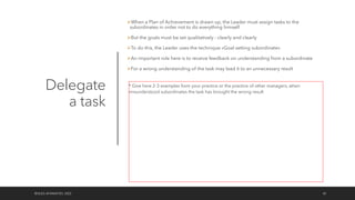 Delegate
a task
ØWhen a Plan of Achievement is drawn up, the Leader must assign tasks to the
subordinates in order not to do everything himself
ØBut the goals must be set qualitatively - clearly and clearly
ØTo do this, the Leader uses the technique «Goal setting subordinate»
ØAn important role here is to receive feedback on understanding from a subordinate
ØFor a wrong understanding of the task may lead it to an unnecessary result
©OLEG AFANASYEV, 2022 42
* Give here 2-3 examples from your practice or the practice of other managers, when
misunderstood subordinates the task has brought the wrong result
 