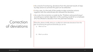 Correction
of deviations
ØAs a result of monitoring, deviations from the planned results of step-
by-step actions to achieve the goal can be detected
ØIn this case, it is the task of the Leader to take corrective actions
together with the subordinate who allowed the deviation
ØAs a rule, this correction is made by the "Problem-solving technique",
according to a certain algorithm in the coaching mode for an employee
who has allowed a deviation from the planned indicator
©OLEG AFANASYEV, 2022 47
*Describe, please, briefly, what you usually do to eliminate deviations from the
plan of achieving the goal and what else you can do
a) What I do now
b) What I can still do
 