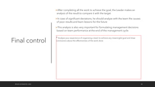 Final control
ØAfter completing all the work to achieve the goal, the Leader makes an
analysis of the result to compare it with the target
ØIn case of significant deviations, he should analyze with the team the causes
of poor results and learn lessons for the future
ØThis analysis is also very important for formulating management decisions
based on team performance at the end of the management cycle
©OLEG AFANASYEV, 2022 50
* Analyze your experience of organizing a team to achieve any meaningful goal and draw
conclusions about the effectiveness of the work done
 